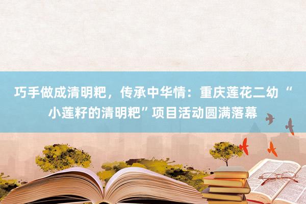 巧手做成清明粑,传承中华情:重庆莲花二幼 “小莲籽的清明粑”项目活动圆满落幕