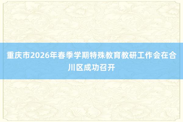 重庆市2026年春季学期特殊教育教研工作会在合川区成功召开