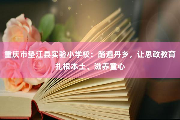 重庆市垫江县实验小学校：踏遍丹乡，让思政教育扎根本土、滋养童心