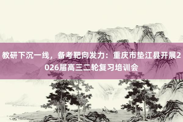 教研下沉一线，备考靶向发力：重庆市垫江县开展2026届高三二轮复习培训会