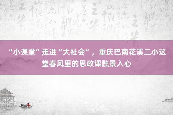 “小课堂”走进“大社会”，重庆巴南花溪二小这堂春风里的思政课融景入心