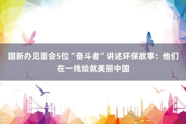 国新办见面会5位“奋斗者”讲述环保故事：他们在一线绘就美丽中国