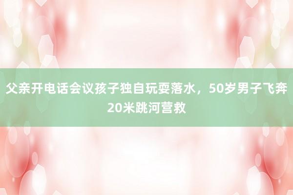 父亲开电话会议孩子独自玩耍落水，50岁男子飞奔20米跳河营救