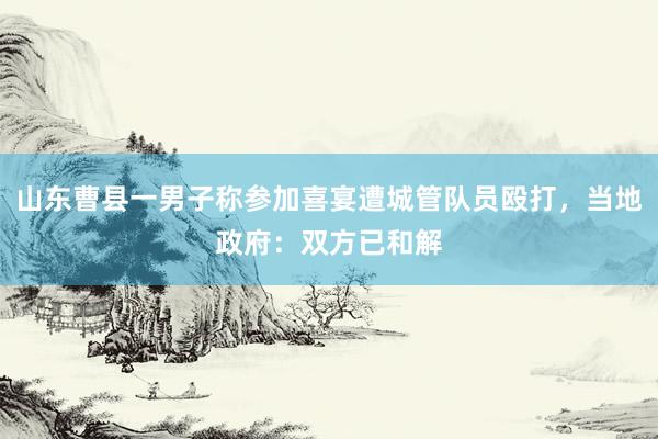 山东曹县一男子称参加喜宴遭城管队员殴打，当地政府：双方已和解