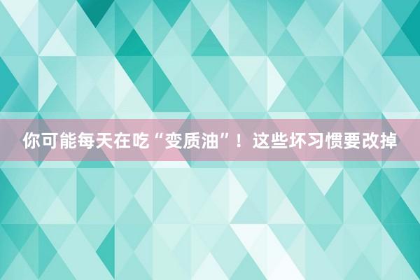 你可能每天在吃“变质油”！这些坏习惯要改掉