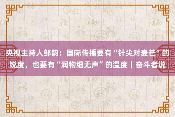 央视主持人邹韵：国际传播要有“针尖对麦芒”的锐度，也要有“润物细无声”的温度｜奋斗者说