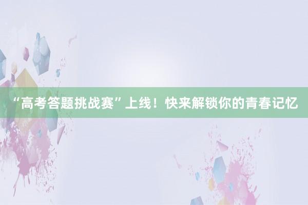 “高考答题挑战赛”上线！快来解锁你的青春记忆