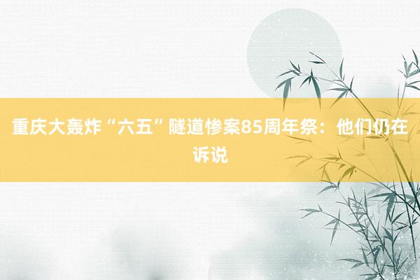 重庆大轰炸“六五”隧道惨案85周年祭：他们仍在诉说