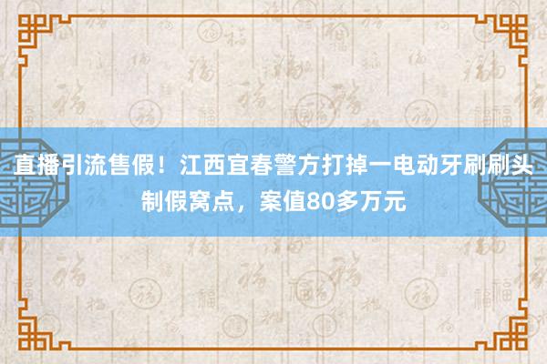 直播引流售假！江西宜春警方打掉一电动牙刷刷头制假窝点，案值80多万元
