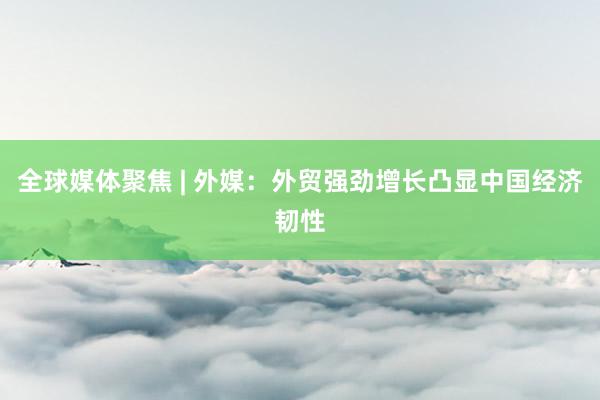 全球媒体聚焦 | 外媒：外贸强劲增长凸显中国经济韧性