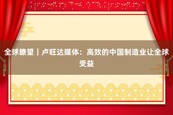 全球瞭望｜卢旺达媒体：高效的中国制造业让全球受益