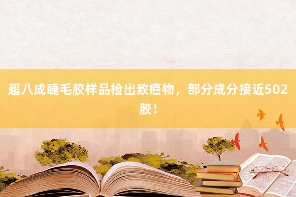 超八成睫毛胶样品检出致癌物，部分成分接近502胶！