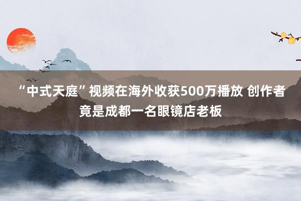 “中式天庭”视频在海外收获500万播放 创作者竟是成都一名眼镜店老板