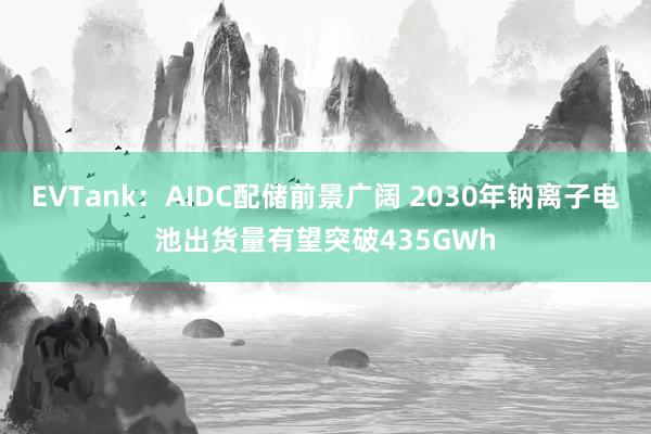 EVTank：AIDC配储前景广阔 2030年钠离子电池出货量有望突破435GWh