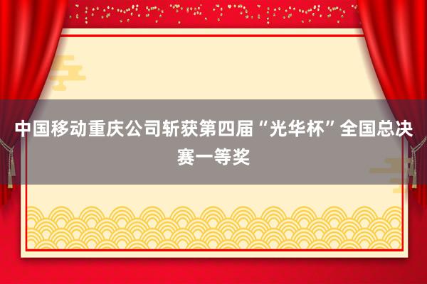中国移动重庆公司斩获第四届“光华杯”全国总决赛一等奖