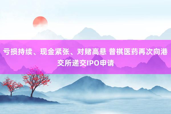 亏损持续、现金紧张、对赌高悬 普祺医药再次向港交所递交IPO申请