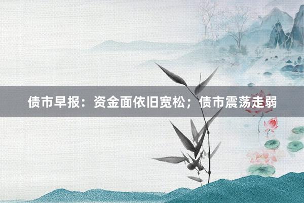 债市早报：资金面依旧宽松；债市震荡走弱