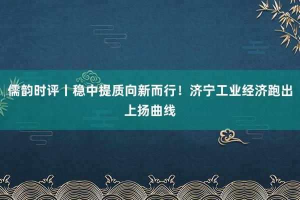 儒韵时评丨稳中提质向新而行！济宁工业经济跑出上扬曲线