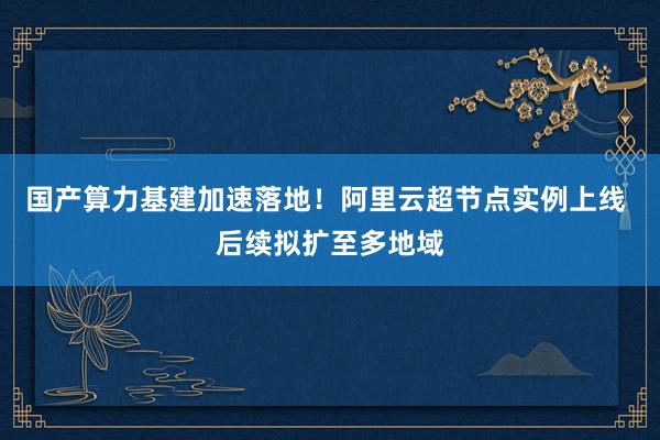 国产算力基建加速落地！阿里云超节点实例上线 后续拟扩至多地域