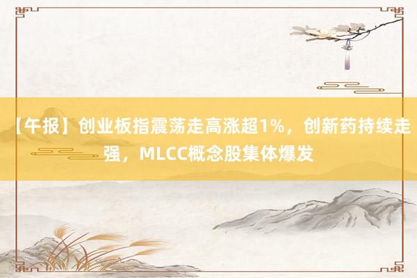 【午报】创业板指震荡走高涨超1%，创新药持续走强，MLCC概念股集体爆发