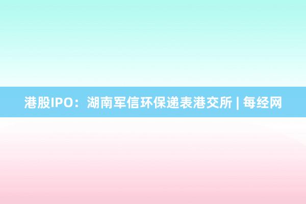 港股IPO：湖南军信环保递表港交所 | 每经网