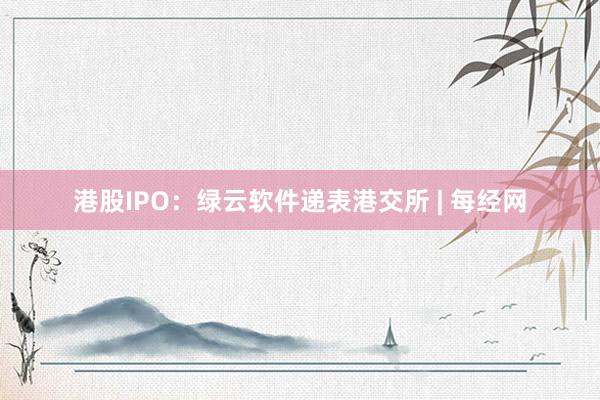 港股IPO：绿云软件递表港交所 | 每经网