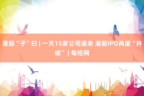 港股“子”曰 | 一天15家公司递表 港股IPO再度“井喷” | 每经网