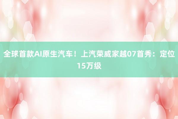 全球首款AI原生汽车！上汽荣威家越07首秀：定位15万级