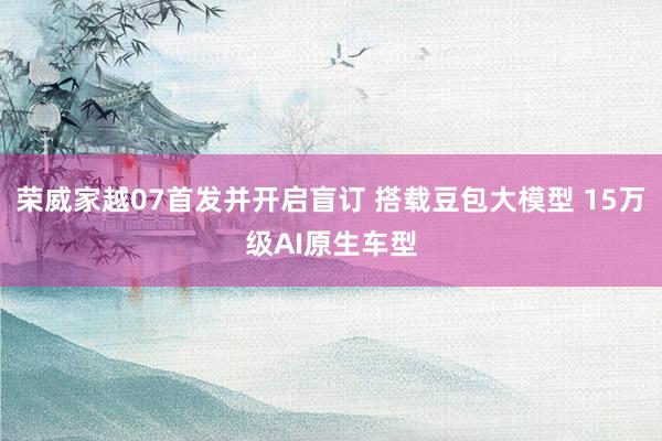 荣威家越07首发并开启盲订 搭载豆包大模型 15万级AI原生车型