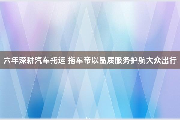 六年深耕汽车托运 拖车帝以品质服务护航大众出行