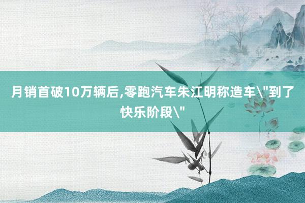 月销首破10万辆后,零跑汽车朱江明称造车