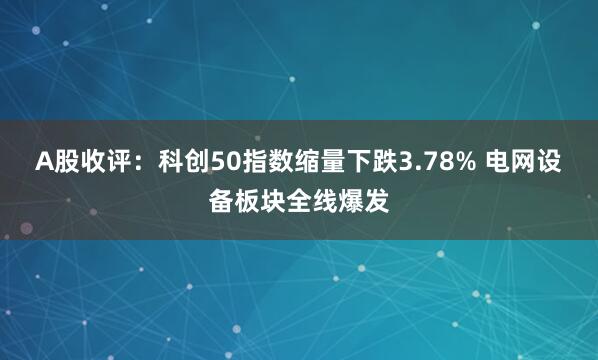 A股收评：科创50指数缩量下跌3.78% 电网设备板块全线爆发