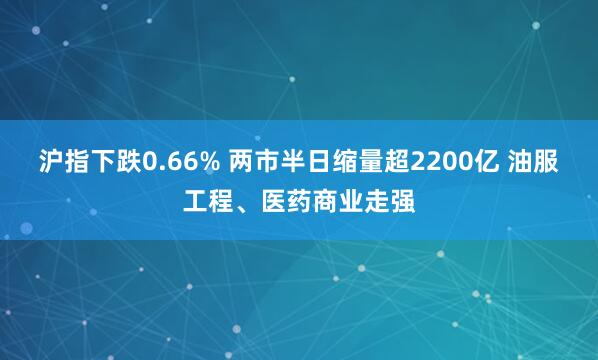 沪指下跌0.66% 两市半日缩量超2200亿 油服工程、医药商业走强