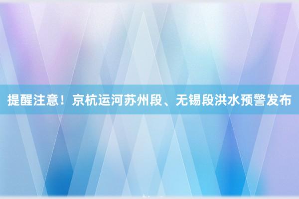 提醒注意！京杭运河苏州段、无锡段洪水预警发布