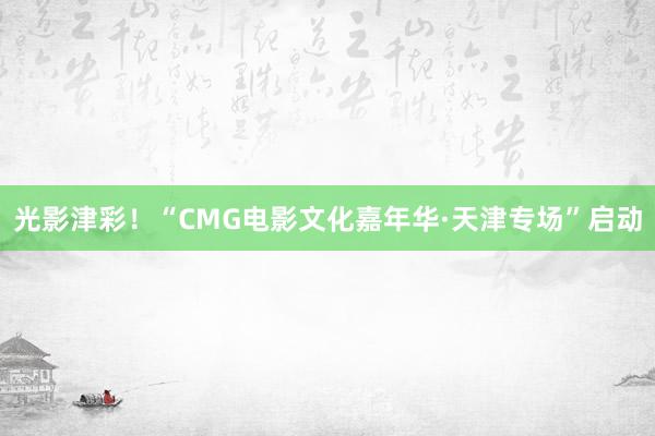 光影津彩！“CMG电影文化嘉年华·天津专场”启动