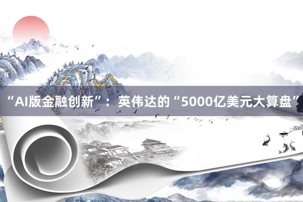 “AI版金融创新”：英伟达的“5000亿美元大算盘”