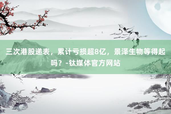 三次港股递表，累计亏损超8亿，景泽生物等得起吗？-钛媒体官方网站