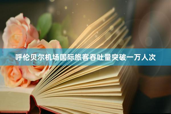 呼伦贝尔机场国际旅客吞吐量突破一万人次