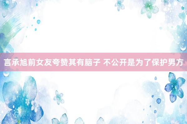 言承旭前女友夸赞其有脑子 不公开是为了保护男方