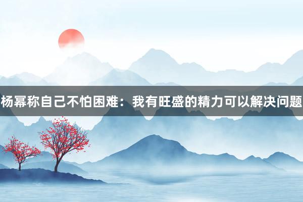 杨幂称自己不怕困难：我有旺盛的精力可以解决问题