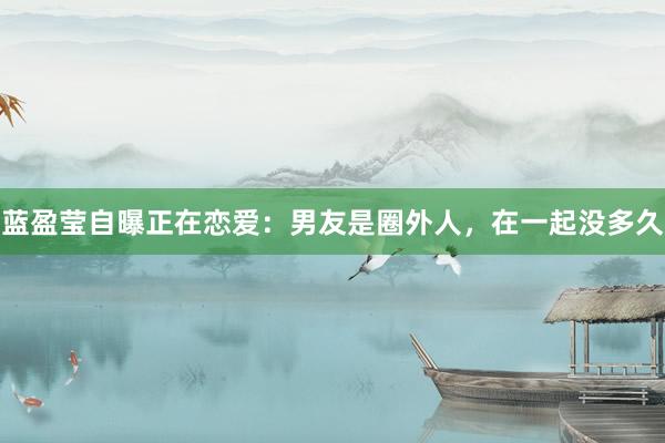 蓝盈莹自曝正在恋爱：男友是圈外人，在一起没多久
