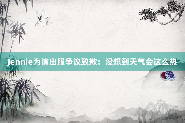 Jennie为演出服争议致歉：没想到天气会这么热