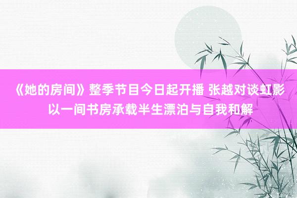 《她的房间》整季节目今日起开播 张越对谈虹影 以一间书房承载半生漂泊与自我和解
