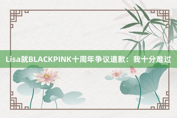 Lisa就BLACKPINK十周年争议道歉：我十分难过