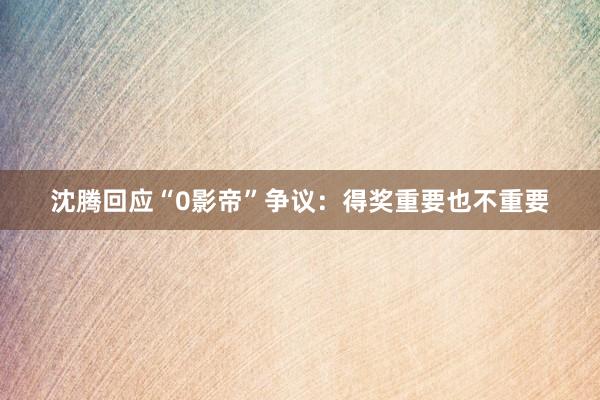 沈腾回应“0影帝”争议：得奖重要也不重要