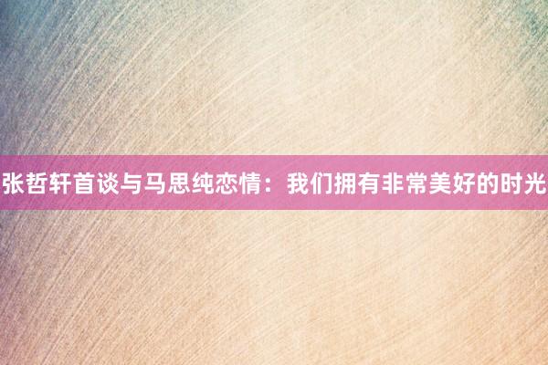 张哲轩首谈与马思纯恋情：我们拥有非常美好的时光