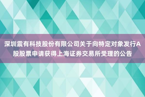 深圳震有科技股份有限公司关于向特定对象发行A股股票申请获得上海证券交易所受理的公告