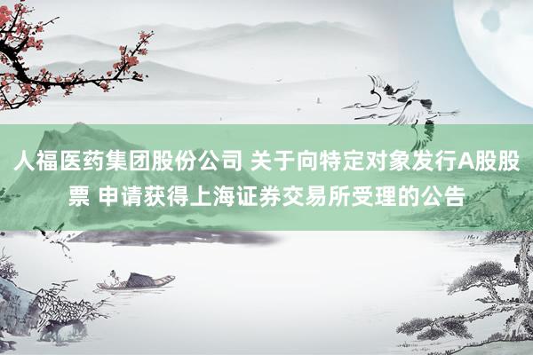 人福医药集团股份公司 关于向特定对象发行A股股票 申请获得上海证券交易所受理的公告