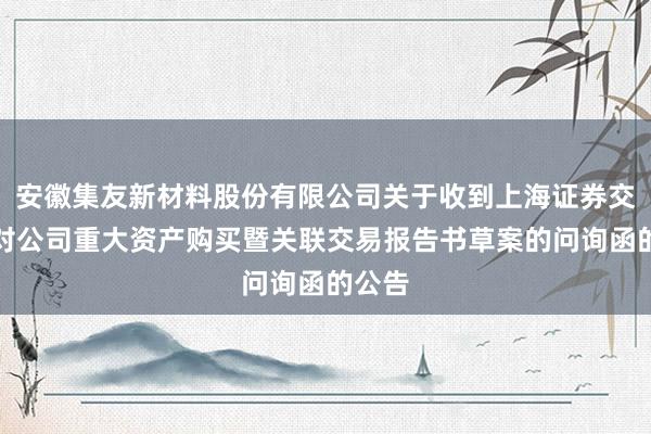 安徽集友新材料股份有限公司关于收到上海证券交易所对公司重大资产购买暨关联交易报告书草案的问询函的公告