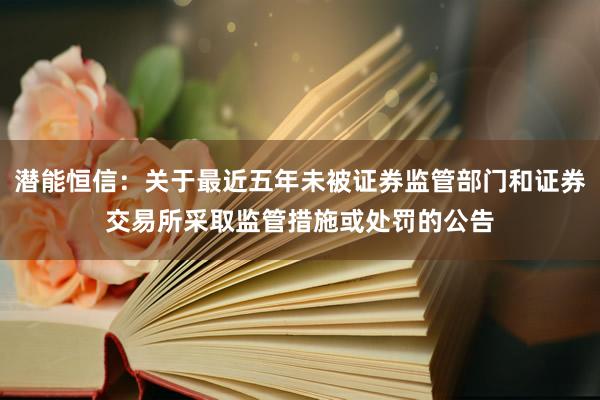 潜能恒信：关于最近五年未被证券监管部门和证券交易所采取监管措施或处罚的公告